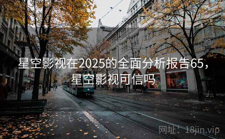 星空影视在2025的全面分析报告65，星空影视可信吗