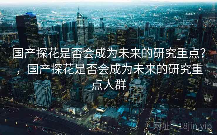 国产探花是否会成为未来的研究重点？，国产探花是否会成为未来的研究重点人群
