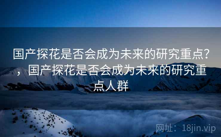 国产探花是否会成为未来的研究重点？，国产探花是否会成为未来的研究重点人群