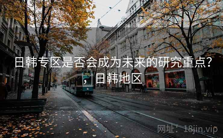 日韩专区是否会成为未来的研究重点？，日韩地区