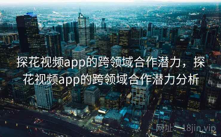 探花视频app的跨领域合作潜力，探花视频app的跨领域合作潜力分析