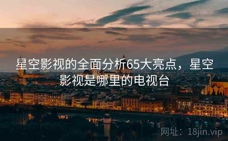 星空影视的全面分析65大亮点，星空影视是哪里的电视台