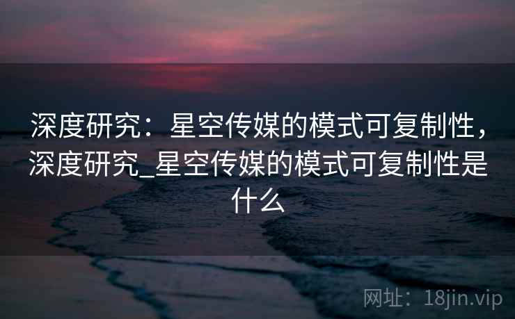 深度研究：星空传媒的模式可复制性，深度研究_星空传媒的模式可复制性是什么