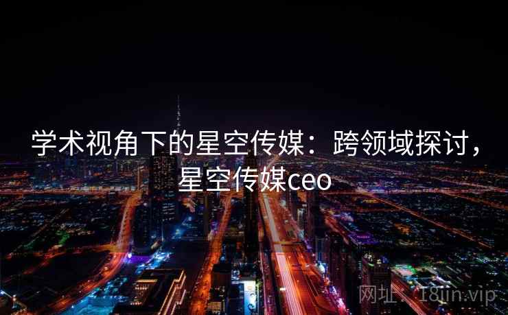 学术视角下的星空传媒：跨领域探讨，星空传媒ceo